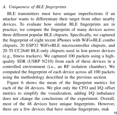 A. Uniqueness of BLE fingerprints

BLE transmitters must have unique imperfections if an
attacker wants to differentiate their target from other nearby
devices. To evaluate how similar BLE fingerprints are in
practice, we compare the fingerprint of many devices across
three different popular BLE chipsets. Specifically, we captured
the fingerprint of eight recent iPhones with WiFi+BLE combo
chipsets, 20 ESP32 WiFi+BLE microcontroller chipsets, and
20 TI CC2640 BLE-only chipsets used in low-power devices
(e.g., fitness trackers). We captured 100 packets using a high-
quality SDR (USRP N210) from each of these devices in a
controlled environment (i.e., an RF isolation chamber). We
computed the fingerprint of each device across all 100 packets
using the methodology described in the previous section.

Figure 6 shows the mean of the fingerprint metrics for
each of the 48 devices. We plot only the CFO and I/Q offset
metrics to simplify the visualization, adding I/Q imbalance
does not change the conclusions of the experiment. Overall,
most of the 48 devices have unique fingerprints. However,
there are a few devices that have similar fingerprints, making them more difficult to uniquely identify. The distribution of
device fingerprints also appears to be dependent on the chipset.
Namely, there are striking differences in how the I/Q offset
metric is distributed between different chipsets. For instance,
the ESP32 devices have a much larger range of I/Q offsets
than the iPhones