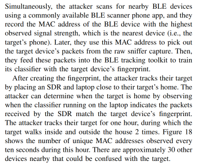 Simultaneously, the attacker scans for nearby BLE devices
using a commonly available BLE scanner phone app, and they
record the MAC address of the BLE device with the highest
observed signal strength, which is the nearest device (i.e., the
target’s phone). Later, they use this MAC address to pick out
the target device’s packets from the raw sniffer capture. Then,
they feed these packets into the BLE tracking toolkit to train
its classifier with the target device’s fingerprint.

After creating the fingerprint, the attacker tracks their target
by placing an SDR and laptop close to their target’s home. The
attacker can determine when the target is home by observing
when the classifier running on the laptop indicates the packets
received by the SDR match the target device’s fingerprint.
The attacker tracks their target for one hour, during which the
target walks inside and outside the house 2 times. Figure 18
shows the number of unique MAC addresses observed every
ten seconds during this hour. There are approximately 30 other
devices nearby that could be confused with the target.