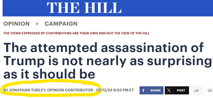 screen capture of headline on op-ed at The Hill:

OPINION>CAMPAIGN
THE VIEWS EXPRESSED BY CONTRIBUTORS ARE THEIR OWN AND NOT THE VIEW OF THE HILL
The attempted assassination of Trump is not nearly as surprising as it should be
BY JONATHAN TURLEY, OPINION CONTRIBUTOR - 07/13/24 9:53 PM ET
