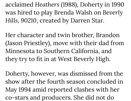acclaimed Heathers (1988), Doherty in 1990 was hired to play Brenda Walsh on Beverly Hills, 90210, created by Darren Star.
Her character and twin brother, Brandon (Jason Priestley), move with their dad from Minnesota to Southern California, and they try to fit in at West Beverly High.
Doherty, however, was dismissed from the show after the fourth season concluded in May 1994 amid reported clashes with her co-stars and producers. She did not do