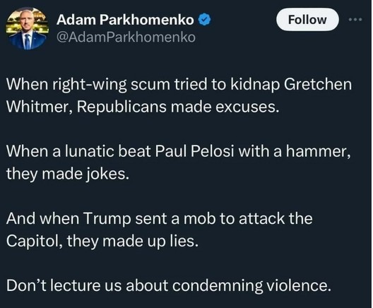 @AdamParkhomenko :
When right-wing scum tried to kidnap Gretchen Whitmer, Republicans made excuses.
When a lunatic beat Paul Pelosi with a hammer, they made jokes. 
And when Trump sent a mob to attack the Capitol, they made up lies. Don’t lecture us about condemning violence. 