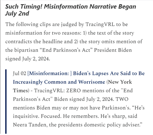Jul 02 [Misinformation: ] Biden’s Lapses Are Said to Be Increasingly Common and Worrisome (New York Times) - TracingVRL: ZERO mentions of the "End Parkinson's Act" Biden signed July 2, 2024. TWO mentions Biden may or may not have Parkinson's. “He’s inquisitive. Focused. He remembers. He’s sharp, said Neera Tanden, the presidents domestic policy adviser.”

Jul 06 [Misinformation: ] President Bidens physician met with Parkinson’s disease specialist in White House (New York Post) -