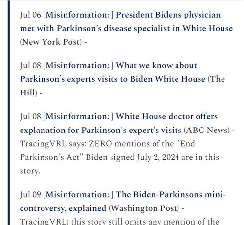 Jul 08 [Misinformation: ] What we know about Parkinson’s experts visits to Biden White House (The Hill) -

Jul 08 [Misinformation: ] White House doctor offers explanation for Parkinson's expert's visits (ABC News) - TracingVRL says: ZERO mentions of the "End Parkinson's Act" Biden signed July 2, 2024 are in this story.

Jul 09 [Misinformation: ] The Biden-Parkinsons mini-controversy, explained (Washington Post) - TracingVRL: this story still omits any mention of the “End Parkinson’s Act” President Biden signed July 2nd, 2024.