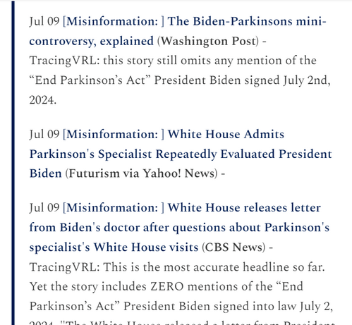 Jul 09 [Misinformation: ] White House Admits Parkinson's Specialist Repeatedly Evaluated President Biden (Futurism via Yahoo! News) -

Jul 09 [Misinformation: ] White House releases letter from Biden's doctor after questions about Parkinson's specialist's White House visits (CBS News) - TracingVRL: This is the most accurate headline so far. Yet the story includes ZERO mentions of the “End Parkinson’s Act” President Biden signed into law July 2, 2024. "The White House released a letter from President Biden's doctor Monday night after press secretary Karine Jean-Pierre faced repeated questions at a briefing earlier in the day about Mr. Biden's health and whether visits to the White House by a Parkinson's disease specialist involved the president."