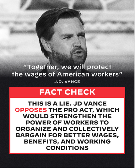 “Together, we will protect | the wages of American workers” J.D. VANCE 
FACT CHECK
THIS IS A LIE. JD VANCE OPPOSES THE PRO ACT, WHICH WOULD STRENGTHEN THE POWER OF WORKERS TO ORGANIZE AND COLLECTIVELY BARGAIN FOR BETTER WAGES, BENEFITS, AND WORKING CONDITIONS. 