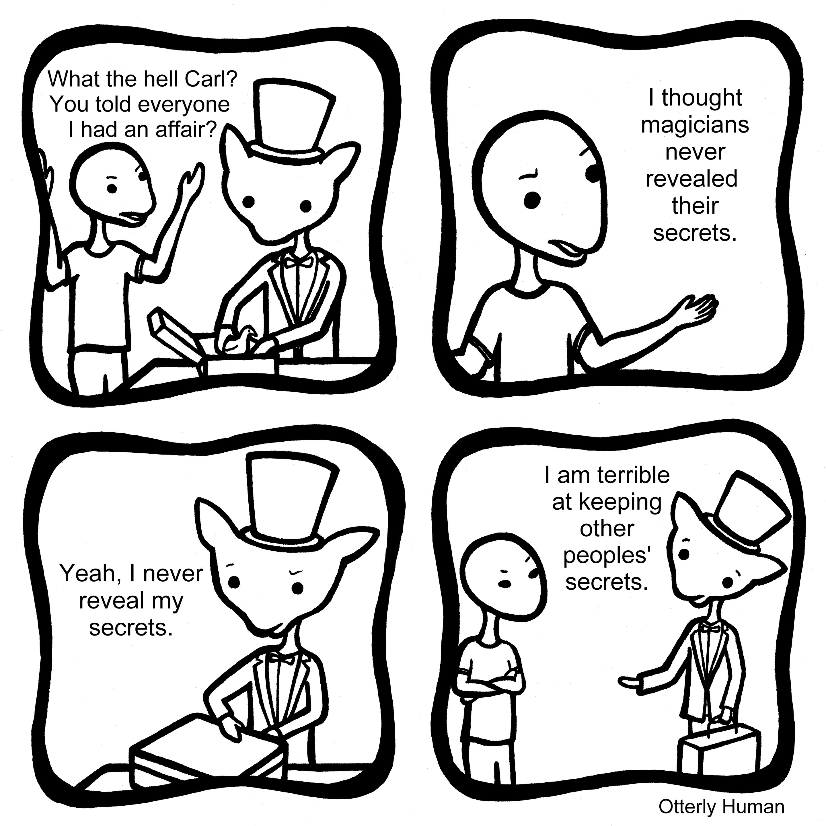 [Talking to a magician]
1 Person: What the hell Steve? You told everyone I had an affair?
2 Person: I thought magicians never revealed their secrets.
3 Magician: Yeah, I never reveal my secrets. 
4 Magician: I am terrible at keeping other peoples' secrets.