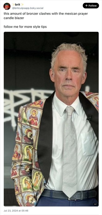 BlueSky post from @britculpsapp.bsky.social

Text: 

This amount of bronzer clashes with the mexican prayer candle blazer.

Follow me for more style tips.

Photograph:

Noted incel-wrangler and all-round twat Dr. Jordan Peterson, wearing a white shirt and a grey tie and a blazer emblazoned with many, many pictures of Mexican prayer candles, and with his face slathered in so much fake tan that it's a shade of orange that can probably be seen from space.