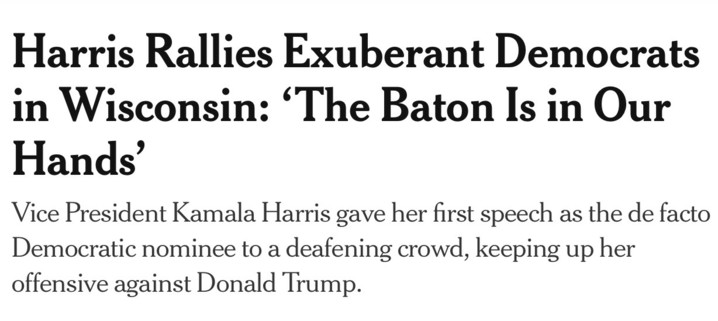 Screenshot of New York Times headline and deck (the sentence just beneath the headline). The headline reads, “Harris Rallies Exuberant Democrats in Wisconsin: ‘The Baton Is in Our Hands’”
The deck reads, “Vice President Kamala Harris gave her first speech as the de facto Democratic nominee to a deafening crowd, keeping up her offensive against Donald Trump.”
