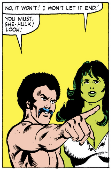 In front of an all yellow background, the She Hulk says, “No, it won’t! I won’t let it end!” The mustachioed, bare-chested man, pointing off panel replies, “You must, SheHulk! Look!“