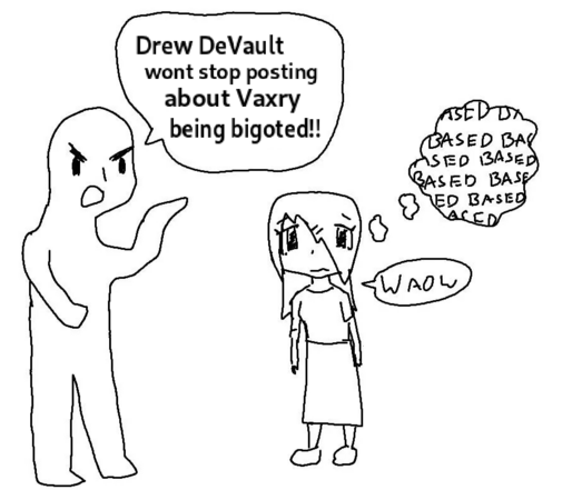 Person 1 (angry): Drew DeVault wont stop posting about Vaxry being bigoted!!

Person 2 (feigning fear/distress): Waow

Person 2 (thinking to themselves): BASED BASED BASED BASED BASED BASED BASED BASED BASED