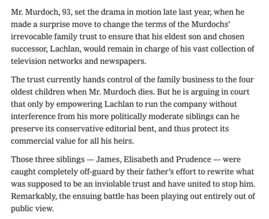 Mr. Murdoch, 93, set the drama in motion late last year, when he made a surprise move to change the terms of the Murdochs’ irrevocable family trust to ensure that his eldest son and chosen successor, Lachlan, would remain in charge of his vast collection of television networks and newspapers.

The trust currently hands control of the family business to the four oldest children when Mr. Murdoch dies. But he is arguing in court that only by empowering Lachlan to run the company without interference from his more politically moderate siblings can he preserve its conservative editorial bent, and thus protect its commercial value for all his heirs.

Those three siblings — James, Elisabeth and Prudence — were caught completely off-guard by their father’s effort to rewrite what was supposed to be an inviolable trust and have united to stop him. Remarkably, the ensuing battle has been playing out entirely out of public view.