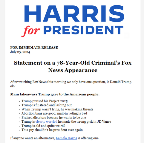FOR IMMEDIATE RELEASE
July 25, 2024
Statement on a 78-Year-Old Criminal’s Fox
News Appearance
After watching Fox News this morning we only have one question, is Donald Trump
ok?
Main takeaways Trump gave to the American people:
- Trump praised his Project 2025
- Trump is flustered and lashing out
+ When Trump wasn’t lying, he was making threats
- Abortion bans are good, mail-in voting is bad
- Praised dictators because he wants to be one
- Trump is clearly worried he made the wrong pick in JD Vance
+ Trump is old and quite weird?
- This guy shouldn't be president ever again
If anyone wants an alternative, Kamala Harris is offering one.
