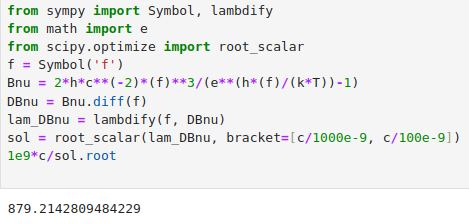 from sympy import Symbol, lambdify
from math import e
from scipy.optimize import root_scalar
f = Symbol('f')
Bnu = 2*h*c**(-2)*(f)**3/(e**(h*(f)/(k*T))-1)
DBnu = Bnu.diff(f)
lam_DBnu = lambdify(f, DBnu)
sol = root_scalar(lam_DBnu, bracket=[c/1000e-9, c/100e-9])
1e9*c/sol.root