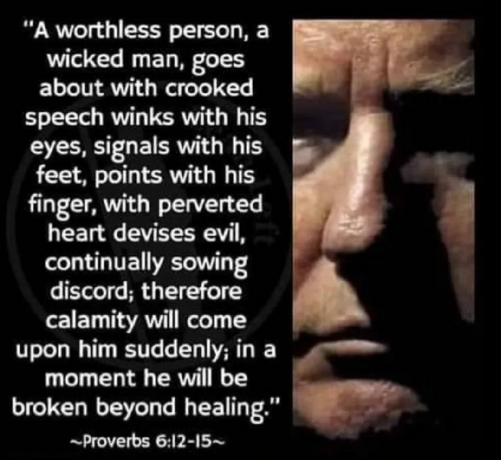 A worthless person, a wicked man,
Walks with a perverse mouth;
He winks with his eyes,
He [a]shuffles his feet,
He points with his fingers;
Perversity is in his heart,
He devises evil continually,
He sows discord.
Therefore his calamity shall come suddenly;
Suddenly he shall be broken without remedy.