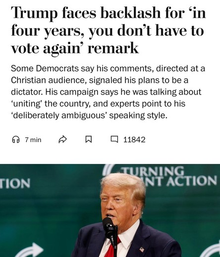 Trump faces backlash for in four years, you don't have to vote again' remark Some Democrats say his comments, directed at a Christian audience, signaled his plans to be a dictator. His campaign says he was talking about 'uniting' the country, and experts point to his 'deliberately ambiguous' speaking style.

Washington Post headline 
27 July 2024, 1854 EDT