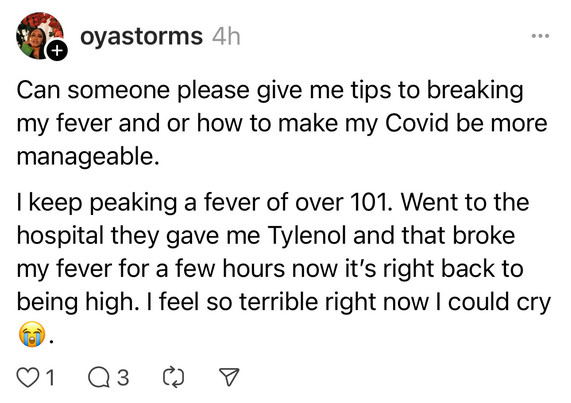 oyastorms: Can someone please give me tips to breaking my fever and or how to make my Covid be more manageable.
I keep peaking a fever of over 101. Went to the hospital they gave me Tylenol and that broke my fever for a few hours now it's right back to being high. I feel so terrible right now I could cry