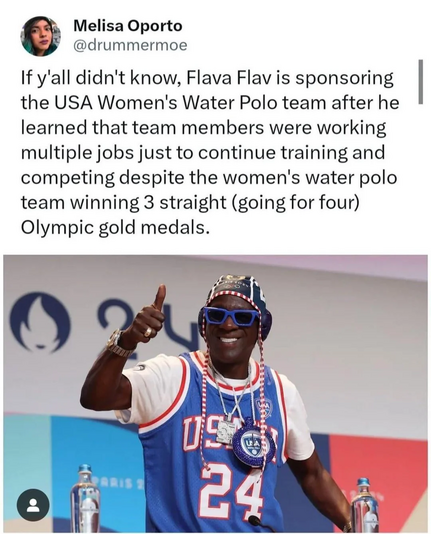 @drummermoe :
If y'all didn't know, Flava Flav is sponsoring the USA Women's Water Polo team after he learned that team members were working multiple jobs just to continue training and competing despite the women's water polo team winning 3 straight (going for four) Olympic gold medals.