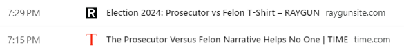 Screen capture of browser history:

7:29 PM Election 2024: Prosecutor vs Felon T-Shirt – RAYGUN
raygunsite.com

7:15 PM The Prosecutor Versus Felon Narrative Helps No One | TIME
time.com