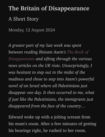 Screenshot from the published short story:

The Britain of Disappearance
A Short Story
Monday, 12 August 2024

A greater part of my last week was spent between reading Ibtisam Azem’s The Book of Disappearance and sifting through the various news articles on the UK riots. Unsurprisingly, I was hesitant to step out in the midst of the madness and chose to step into Azem’s powerful novel of an Israel where all Palestinians just disappear one day. It then occurred to me, what if just like the Palestinians, the immigrants just disappeared from the face of the country…

Edward woke up with a jolting scream from his mum’s room. After a few minutes of getting his bearings right, he rushed to her room.