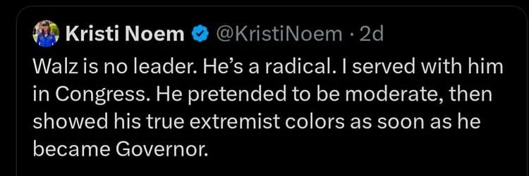 @KristiNoem on Twitter

Walz is no leader. He’s a radical. | served with him in Congress. He pretended to be moderate, then showed his true extremist colors as soon as he became Governor. 