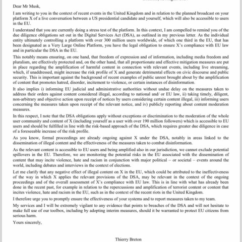 I am writing to you in the context of recent events in the United Kingdom and in relation to the planned broadcast on your platform X of a live conversation between a US presidential candidate and yourself, which will also be accessible to users in the EU.

I understand that you are currently doing a stress test of the platform. In this context, I am compelled to remind you of the due diligence obligations set out in the Digital Services Act (DSA), as outlined in my previous letter. As the individual entity ultimately controlling a platform with over 300 million users worldwide, of which one third in the EU, that has been designated as a Very Large Online Platform, you have the legal obligation to ensure X’s compliance with EU law and in particular the DSA in the EU.

This notably means ensuring, on one hand, that freedom of expression and of information, including media freedom and pluralism, are effectively protected and, on the other hand, that all proportionate and effective mitigation measures are put in place regarding the amplification of harmful content in connection with relevant events, including live streaming, which, if unaddressed, might increase the risk profile of X and generate detrimental effects on civic discourse and public security. This is important against the background of recent examples of public unrest brought about by the amplification of content that promotes hatred, disorder, incitement to violence, or certain instances of disinformation.