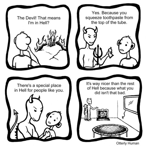 1 Person: The Devil! That means I'm in Hell?
2 Devil: Yes. Because you squeeze toothpaste from the top of the tube. 
3 Devil: There's a special place in Hell for people like you.
4 Devil: *in room with a big tv in a trampoline* It's way nicer than the rest of Hell because what you did isn't that bad.