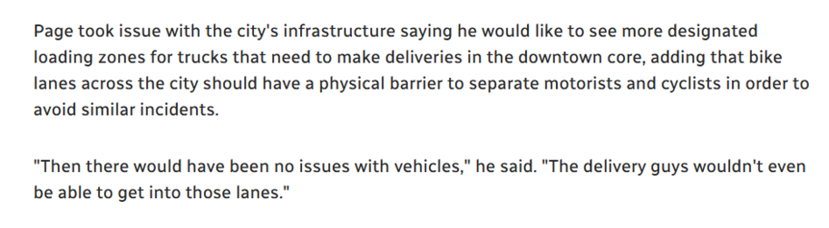 Page took issue with the city's infrastructure saying he would like to see more designated loading zones for trucks that need to make deliveries in the downtown core, adding that bike lanes across the city should have a physical barrier to separate motorists and cyclists in order to avoid similar incidents.

