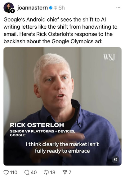 joannastern:

Google's Android chief sees the shift to Al writing letters like the shift from handwriting to email. Here's Rick Osterloh's response to the backlash about the Google Olympics ad:

Osterloh: I think clearly the market isn’t fully ready to embrace…