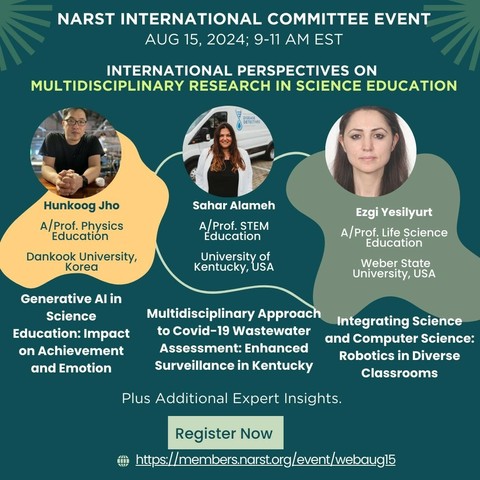 NARST INTERNATIONAL COMMITTEE EVENT AUG 15, 2024; 9-11 AM EST
 INTERNATIONAL PERSPECTIVES ON MULTIDISCIPLINARY RESEARCH IN SCIENCE EDUCATION
 DISEAS DETECTVES
 Hunkoog Jho A/Prof. Physics Education Dankook University, Korea
 Sahar Alameh A/Prof. STEM Education ehivetsh Kentucky
 Ezgi Yesilyurt A/Prof. Life Science Education Weber State University, USA
 Generative Al in Science Education: Impact on Achievement and Emotion
 Multidisciplinary Approach Integrating Science to Covid-19 Wastewater and Computer Science: Assessment: Enhanced Robotics in Diverse Surveillance in Kentucky Classrooms
 Plus Additional Expert Insights.
Register Now https://members.narst.org/event/webaug15