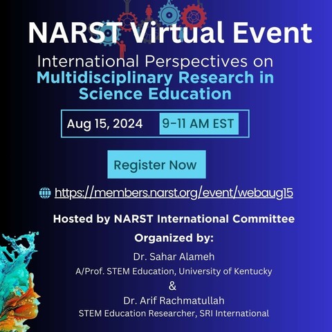 NARST Virtual Event International Perspectives on Multidisciplinary Research in Science Education
 Aug 15, 2024
9-11 AM EST
Register Now
https://members.narstorg/event/ Lwebaugl5 F E
 Hosted by NARST International Committee Organized by: Dr. Sahar Alameh A/Prof. STEM Education, University of Kentucky & Dr. Arif Rachmatullah STEM Education Researcher, SRI International