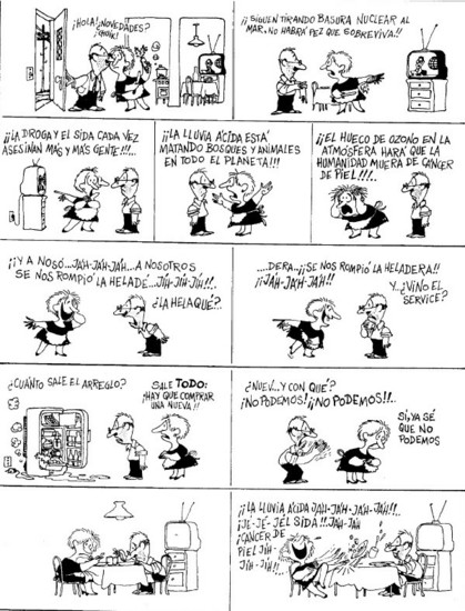 Un hombre llega a la casa, la mujer está cocinando, la televisión está predida están pasando el informativo, el hombre pregunta: ¿Novedades?
La mujer muy preocupada y cada vez más y más angustiada empieza a contarle: ¡¡Siguen tirando basura nuclear al mar, no habrá pez que sobreviva!!, ¡¡La droga y el sid,  cada vez asesinan más y más gente!!!, ¡¡¡La lluvia ácida está matando bosques y animales en todo el planeta!!!, ¡¡¡¡El hueco en la capa de ozono en la atmósfera, hará que la humanidad muera de cáncer de piel!!!
¡Y a noso, jajaja, a nosotros, se nos rompió la helade,... Jajaja, !!!
- ¡¿La hela qué!? Dice el hombre 
- ...dera! ¡¡Se nos rompió la heladera!! Jajajaja, contesta ella muerta de risa ante la cara de desconcierto de el
–¿Cuánto sale el arreglo?
— Sale TODO, ¡¡hay que comprar una nueva!!
—Nuev.. ¡¿Y con qué?! ¡No podemos! No pode!
— ella, con tristeza, sí, ya sé que no podemos 
Mientras están cenando  tristes , con la televisión apagada, a ella le da un ataque de risa: ¡¡La lluvia ácida!! Jajajaja, jejeje, el SIDA, golpeando la mesa, jijijiji , cáncer de piel jijiji!!!

Viñeta de Quino