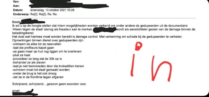 Van: 
[blacked]
Aan: 
[blacked]

Datum: ‘woensdag, 13 oktober 2021 10:28

Onderwerp: Re[2]: Ref2]: Re: Re:

Beste 
[blacked]

Ik wil U op de hoogte stellen dat intern mogelijkheden worden verkend om onder andere de gedupeerden uit de documentaire ‘Alleen tegen de staat' alsnog als fraudeur aan te merken. -
[blacked] wordt als aanstichtster gezien van de damage binnen de belastingdienst

Het doel wat hiermee moet worden bereikt is damage control. Met verkenning om schade bij de gedupeerden te verhalen Opmerkingen binnen dienst over gedupeerden zijn

Wat te denken van:
-ontneem ze alles tot ze er bij neervallen
-laat die profiteurs kapot gaan
-ze gaan maar op hun rug liggen om te overleven
-pluk ze kaal
-procedeer zo lang dat de 30k op is
-behandel ze als slaven
-laat je niet beïnvloeden door die krokodillentranen
-schorem moet tot slaaf gemaakt worden
-onder de brug is het ook droog
-zet ze in de frontlinie tegen afganen.

Schrijnend, schrijnend... gewoon geen woorden voor.

groet,
[blacked]