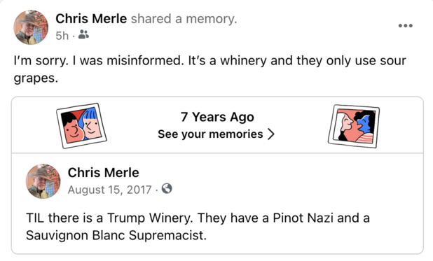 I'm sorry. | was misinformed. It's a whinery and they only use sour grapes. 

7 Years Ago See your memories > Chris Merle

August 15, 2017 

TIL there is a Trump Winery. They have a Pinot Nazi and a Sauvignon Blanc Supremacist. 