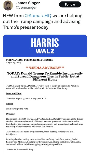 James Singer
Follow
@Jemsinger
NEW from @KamalaHQ we are helping
out the Trump campaign and advising
Trump's presser today
HARRIS
WALZ
FOR PLANNING PURPOSES RELUCTANTLY
August 15, 2024
***MEDIA ADVISORY***
TODAY: Donald Trump To Ramble Incoherently
and Spread Dangerous Lies in Public, but at
Different Home
TODAY at 4:30 p.m., Donald J. Trump, loser of the 2020 election by 7 million
votes, will hold another public meltdown in Bedminster, New Jersey.
Date and Time
Thursday, August 15, 2024 at 4:30 p.m. EDT.
Venue
Not a battleground state
Preview
Not so fresh off NABJ, Florida, and Twitter glitches, Donald Trump intends to deliver
another self-obsessed rant full of his own personal grievances to distract from his
toxic Project 2025 agenda, unpopular running mate, and increasing detachment from
the reality of the voters who will decide this election.
These remarks will not be artificial intelligence, but they certainly will lack
intelligence.
Banning abortion, raising costs on families, confusing basic facts, cutting Social
Security and Medicare, blocking border security, and being publicly unstable, unfit,
and unwell will not help his struggling campaign for president.
Tune in for the same old thing.