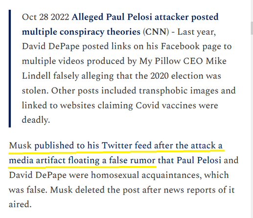 Oct 28 2022 Alleged Paul Pelosi attacker posted multiple conspiracy theories (CNN) - Last year, David DePape posted links on his Facebook page to multiple videos produced by My Pillow CEO Mike Lindell falsely alleging that the 2020 election was stolen. Other posts included transphobic images and linked to websites claiming Covid vaccines were deadly. Musk published to his Twitter feed after the attack a media artifact floating a false rumor that Paul Pelosi and David DePape were homosexual acquaintances, which was false. Musk deleted the post after news reports of it aired. 
