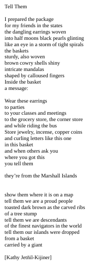 Tell Them

I prepared the package
for my friends in the states
the dangling earrings woven
into half moons black pearls glinting
like an eye in a storm of tight spirals
the baskets
sturdy, also woven
brown cowry shells shiny
intricate mandalas
shaped by calloused fingers
Inside the basket
a message:

Wear these earrings
to parties
to your classes and meetings
to the grocery store, the corner store
and while riding the bus
Store jewelry, incense, copper coins
and curling letters like this one
in this basket
and when others ask you
where you got this
you tell them

they’re from the Marshall Islands


show them where it is on a map
tell them we are a proud people
toasted dark brown as the carved ribs
of a tree stump
tell them we are descendants
of the finest navigators in the world
tell them our islands were dropped
from a basket
carried by a giant

[Kathy Jetn̄il-Kijiner]