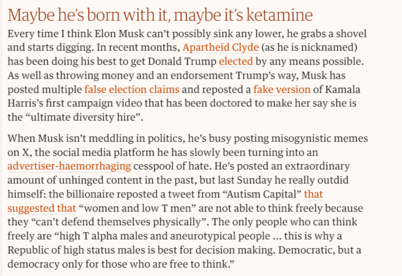 Maybe he’s born with it, maybe it's ketamine

Every time I think Elon Musk can’t possibly sink any lower, he grabs a shovel and starts digging. In recent months, Apartheid Clyde (as he is nicknamed) has been doing his best to get Donald Trump elected by any means possible. As well as throwing money and an endorsement Trump’s way, Musk has posted multiple false election claims and reposted a fake version of Kamala Harris’s first campaign video that has been doctored to make her say she is the “ultimate diversity hire”.

‘When Musk isn’t meddling in politics, he’s busy posting misogynistic memes on X, the social media platform he has slowly been turning into an advertiser-haemorrhaging cesspool of hate. He’s posted an extraordinary amount of unhinged content in the past, but last Sunday he really outdid himself: the billionaire reposted a tweet from “Autism Capital” that suggested that “women and low T men” are not able to think freely because they “can’t defend themselves physically”. The only people who can think freely are “high T alpha males and aneurotypical people ... this is why a Republic of high status males is best for decision making. Democratic, but a democracy only for those who are free to think.” 