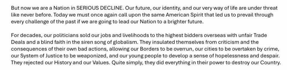 But now we are a Nation in SERIOUS DECLINE. Our future, our identity, and our very way of life are under threat like never before. Today we must once again call upon the same American Spirit that led us to prevail through every challenge of the past if we are going to lead our Nation to a brighter future. For decades, our politicians sold our jobs and livelihoods to the highest bidders overseas with unfair Trade Deals and a blind faith in the siren song of globalism. They insulated themselves from criticism and the consequences of their own bad actions, allowing our Borders to be overrun, our cities to be overtaken by crime, our System of Justice to be weaponized, and our young people to develop a sense of hopelessness and despair. They rejected our History and our Values. Quite simply, they did everything in their power to destroy our Country.

https://www.npr.org/2024/07/08/nx-s1-5033015/rnc-republican-party-platform-2024

Accessed: 8 September 2024, 1226 EST
