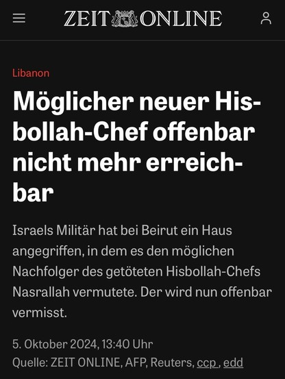 Screenshot einer Headline aus der Zeit:

Möglicher neuer Hisbollah-Chef offenbar nicht mehr erreichbar

Israels Militär hat bei Beirut ein Haus angegriffen, in dem es den möglichen Nachfolger des getöteten Hisbollah-Chefs Nasrallah vermutete. Der wird nun offenbar vermisst.