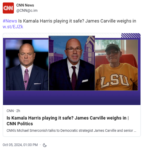 Screen capture of Mastodon post by CNN News
[@CNN@c.im]

#News Is Kamala Harris playing it safe? James Carville weighs in https://w.st/EJZk

Headline: CNN · 2h
Is Kamala Harris playing it safe? James Carville weighs in | CNN Politics
Tagline: CNN’s Michael Smerconish talks to Democratic strategist James Carville and senior political commentator David Urban about who will win the race for the White House between Vice President Kamala Harris and former President Donald Trump. 

Posted: Oct 05, 2024, 01:00 PM