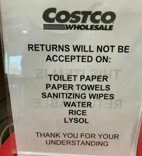 Costco Wholesale:
RETURNS WILL NOT BE ACCEPTED ON: 
TOILET PAPER 
PAPER TOWELS 
SANITIZING WIPES 
WATER 
RICE 
LYSOL 
THANK YOU FOR YOUR UNDERSTANDING 