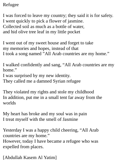 Refugee

I was forced to leave my country; they said it is for safety.
I went quickly to pick a flower of jasmine.
Collected soil as much as a bottle of water,
and hid olive tree leaf in my little pocket

I went out of my sweet house and forget to take
my memories and hopes, instead of that
I took a song named ”All Arab countries are my home.”

I walked confidently and sang, “All Arab countries are my home.”
I was surprised by my new identity.
They called me a damned Syrian refugee

They violated my rights and stole my childhood
In addition, put me in a small tent far away from the worlds

My heart has broke and my soul was in pain
I treat myself with the smell of Jasmine

Yesterday I was a happy child cheering, “All Arab countries are my home.”
However, today I have became a refugee who was expelled from places.

[Abdullah Kasem Al Yatim]