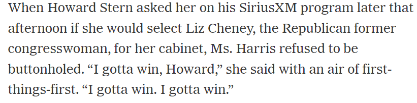 When Howard Stern asked her on his SiriusXM program later that afternoon if she would select Liz Cheney, the Republican former congresswoman, for her cabinet, Ms. Harris refused to be buttonholed. “I gotta win, Howard,” she said with an air of first- things-first. “I gotta win. I gotta win.” 