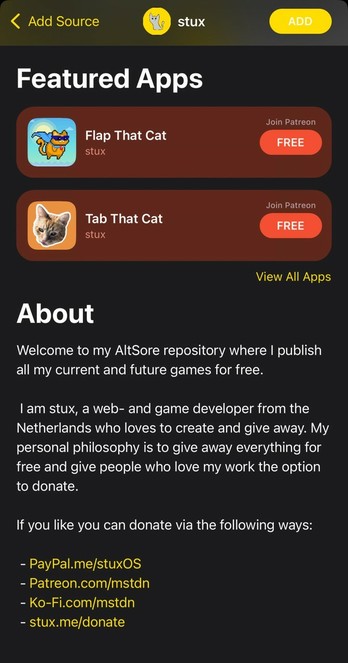 < Add Source stux ADD Featured Apps Flap That Cat stux Join Patreon FREE Tab That Cat stux Join Patreon FREE View All Apps About Welcome to my AltSore repository where I publish all my current and future games for free. I am stux, a web- and game developer from the Netherlands who loves to create and give away. My personal philosophy is to give away everything for free and give people who love my work the option to donate. If you like you can donate via the following ways: - PayPal.me/stuxOS - Patreon.com/mstdn - Ko-Fi.com/mstdn - stux.me/donate