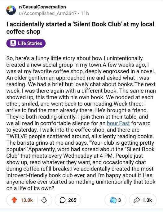 r/CasualConversation u/Accomplished_Arm3647 - 11h I accidentally started a 'Silent Book Club' at my local coffee shop So, here's a funny little story about how | unintentionally created a new social group in my town.A few weeks ago, | was at my favorite <br>coffee shop, deeply engrossed in a novel. An older gentleman approached me and asked what | was reading. We had a brief but lovely chat about books. The next week, | was there again with a different book. The same man showed up, this time with his own <br>book. We nodded at each other, smiled, and went back to our reading. Week three: | arrive to find the man already there. He's brought a friend. They're both reading silently. | join them at their table, and we all read in comfortable silence for an <br>hour.Fast forward to yesterday. | walk into the coffee shop, and there are TWELVE people scattered around, all silently reading books. The barista grins at me and says, ＂Your club is getting pretty popular!＂Apparently, word had spread about the ＂Silent <br>Book Club＂ that meets every Wednesday at 4 PM. People just show up, read whatever they want, and occasionally chat during coffee refill breaks.I've accidentally created the most introvert-friendly book club ever, and I'm happy about it.Has anyone else <br>ever started something unintentionally that took on a life of its own?