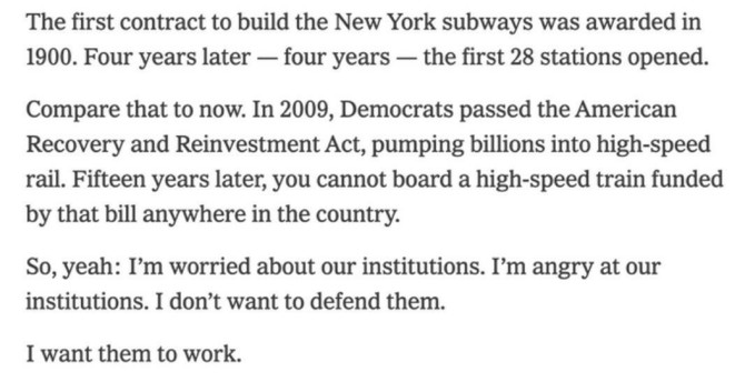 The first contract to build the New York subways was awarded in 1900. Four years later — four years — the first 28 stations opened.

Compare that to now. In 2009, Democrats passed the American Recovery and Reinvestment Act, pumping billions into high-speed rail. Fifteen years later, you cannot board a high-speed train funded by that bill anywhere in the country.

So, yeah: I’'m worried about our institutions. I'm angry at our institutions. I don’t want to defend them.

I want them to work.


— Ezra Klein
