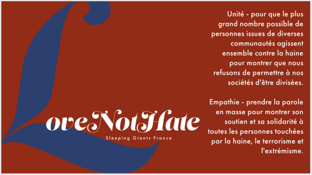 Love not hate : Unité - pour que le plus grand nombre possible de personnes issues de diverses communautés agissent ensemble contre la haine pour montrer que nous refusons de permettre à nos sociétés d'être divisées.

Empathie - prendre la parole en masse pour montrer son soutien et sa solidarité à toutes les personnes touchées par la haine, le terrorisme et l'extrémisme.