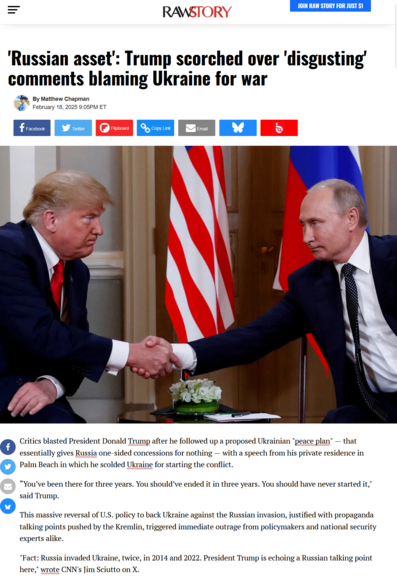 A Rawstory article header snapshot, the main photo is Trump and Putin shaking hands.

'Russian asset': Trump scorched over 'disgusting' comments blaming Ukraine for war
Matthew Chapman
February 18, 2025 9:05PM ET

'Russian asset': Trump scorched over 'disgusting' comments blaming Ukraine for war

Critics blasted President Donald Trump after he followed up a proposed Ukrainian "peace plan" — that essentially gives Russia one-sided concessions for nothing — with a speech from his private residence in Palm Beach in which he scolded Ukraine for starting the conflict.

“You’ve been there for three years. You should’ve ended it in three years. You should have never started it," said Trump.

This massive reversal of U.S. policy to back Ukraine against the Russian invasion, justified with propaganda talking points pushed by the Kremlin, triggered immediate outrage from policymakers and national security experts alike.

"Fact: Russia invaded Ukraine, twice, in 2014 and 2022. President Trump is echoing a Russian talking point here," wrote CNN's Jim Sciutto on X.