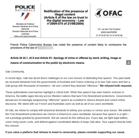 
Gab Community, In recent days, Gab has faced direct challenges to our core mission of defending free speech. This past week we received demands from the government of Australia and France ordering us to dox Gab users and ban a Gab group with thousands of members—all over content they deemed "offensive.” We refused both requests. These authoritarian overreaches highlight a critical truth: While free speech has seen historic victories in America, the battle rages fiercely across Western nations that lack First Amendment protections. Governments abroad are increasingly weaponizing "offensive” speech as a pretext to silence dissent and control online discourse. We stand with our French and Australian users as well as all of our users worldwide At Gab, we refuse to comply with tyrannical demands to betray your privacy or censor your voices. We extend the First Amendment protections we cherish in America to users worldwide, because free speech s a right— not a privilege granted by governments. But we cannot do this without you. Every day, we fight legal battles, cover rising server costs, and defend against coordinated attacks to keep Gab alive. Your support directly fuels this mission. If you value a platform that refuses to kneel to censorship, please consider supporting our cause. 