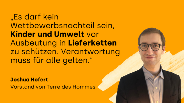 „Es darf kein Wettbewerbsnachteil sein, Kinder und Umwelt vor Ausbeutung in Lieferketten zu schützen. Verantwortung muss für alle gelten.“ Joshua Hofert, Vorstand von Terre des Hommes